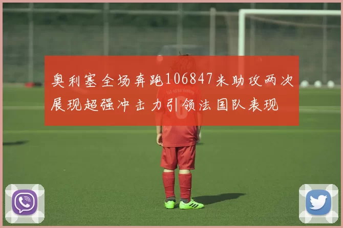 奥利塞全场奔跑106847米助攻两次展现超强冲击力引领法国队表现
